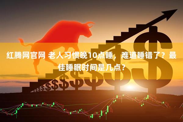 红腾网官网 老人习惯晚10点睡，难道睡错了？最佳睡眠时间是几点？