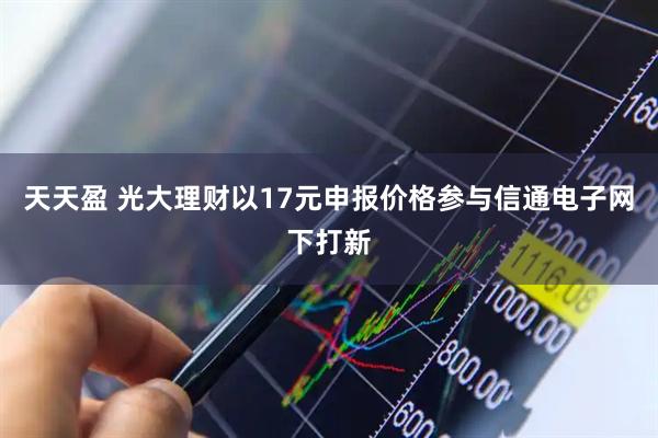 天天盈 光大理财以17元申报价格参与信通电子网下打新