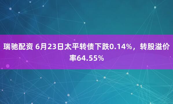 瑞驰配资 6月23日太平转债下跌0.14%，转股溢价率64.55%