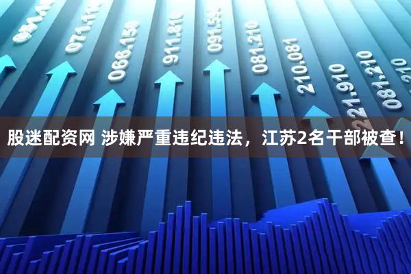 股迷配资网 涉嫌严重违纪违法，江苏2名干部被查！