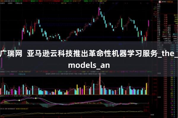 广瑞网  亚马逊云科技推出革命性机器学习服务_the_models_an