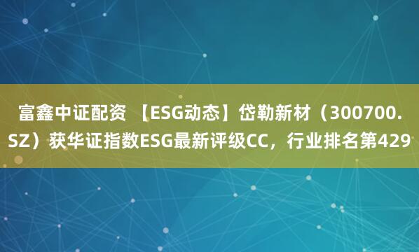 富鑫中证配资 【ESG动态】岱勒新材（300700.SZ）获华证指数ESG最新评级CC，行业排名第429