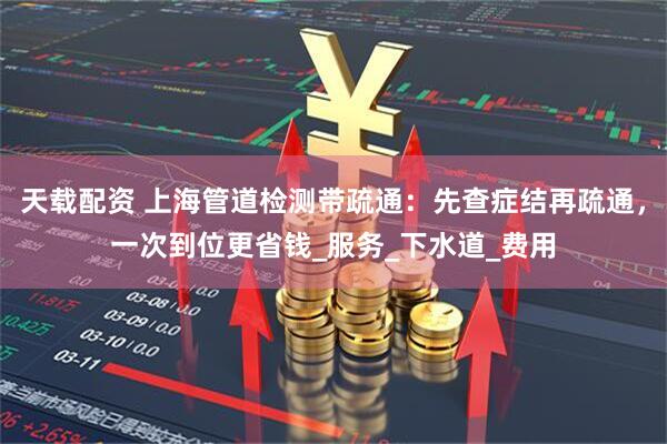 天载配资 上海管道检测带疏通：先查症结再疏通，一次到位更省钱_服务_下水道_费用