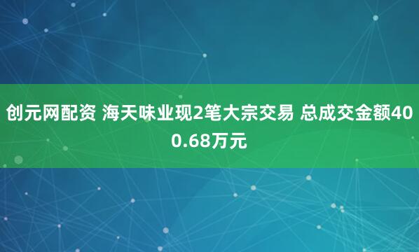 创元网配资 海天味业现2笔大宗交易 总成交金额400.68万元