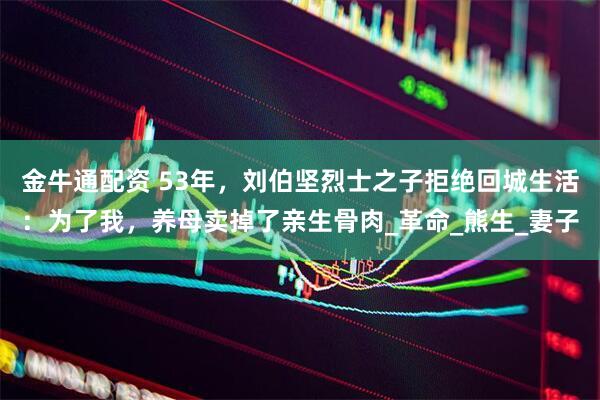 金牛通配资 53年，刘伯坚烈士之子拒绝回城生活：为了我，养母卖掉了亲生骨肉_革命_熊生_妻子