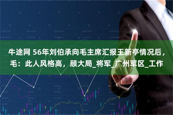 牛途网 56年刘伯承向毛主席汇报王新亭情况后，毛：此人风格高，顾大局_将军_广州军区_工作