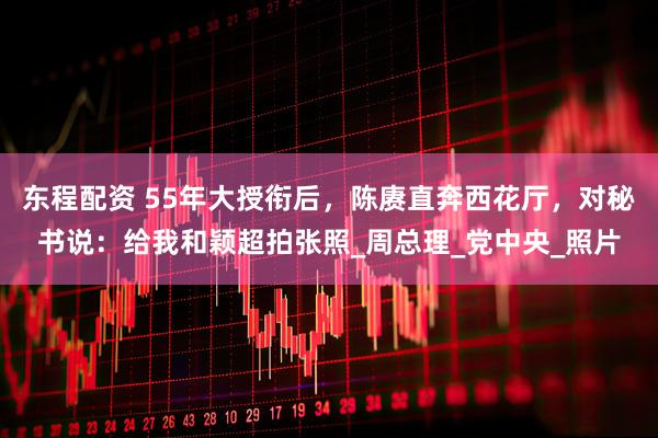 东程配资 55年大授衔后，陈赓直奔西花厅，对秘书说：给我和颖超拍张照_周总理_党中央_照片