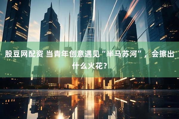 股豆网配资 当青年创意遇见“半马苏河”，会擦出什么火花？