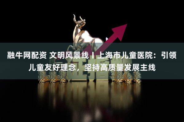 融牛网配资 文明风景线〡上海市儿童医院：引领儿童友好理念，坚持高质量发展主线