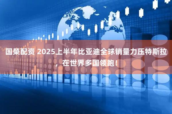 国榮配资 2025上半年比亚迪全球销量力压特斯拉，在世界多国领跑！