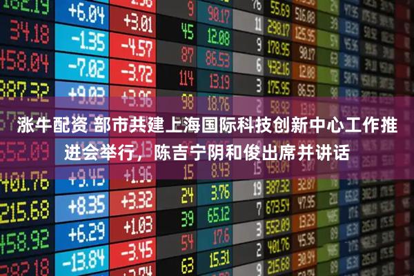 涨牛配资 部市共建上海国际科技创新中心工作推进会举行，陈吉宁阴和俊出席并讲话