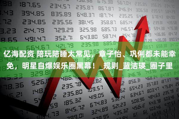 亿海配资 陪玩陪睡太常见，章子怡、巩俐都未能幸免，明星自爆娱乐圈黑幕！_规则_蓝洁瑛_圈子里