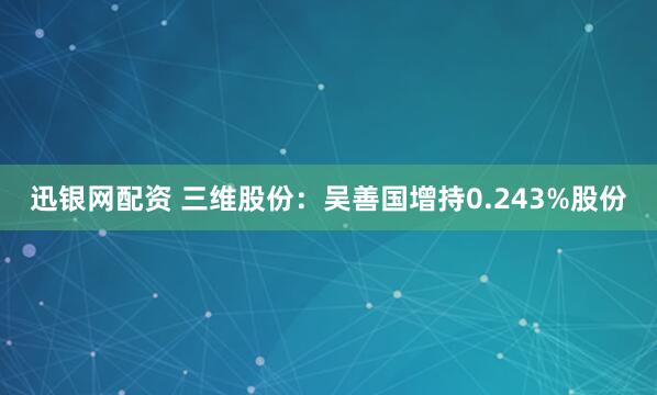 迅银网配资 三维股份：吴善国增持0.243%股份