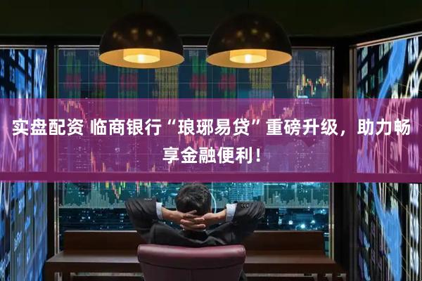 实盘配资 临商银行“琅琊易贷”重磅升级，助力畅享金融便利！