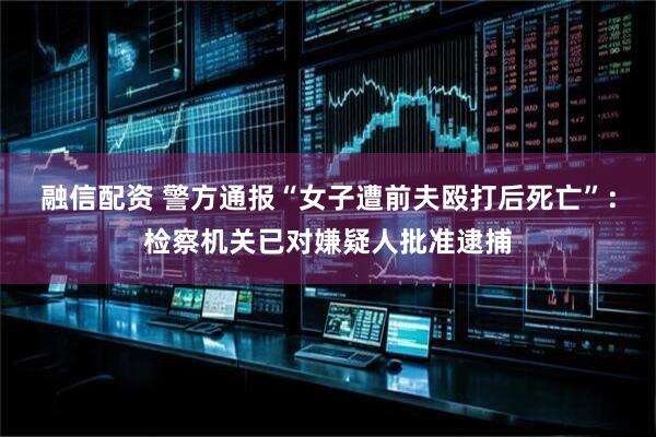 融信配资 警方通报“女子遭前夫殴打后死亡”：检察机关已对嫌疑人批准逮捕