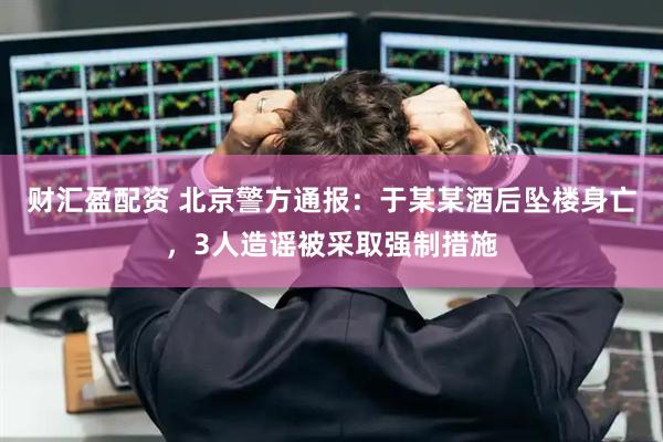 财汇盈配资 北京警方通报：于某某酒后坠楼身亡，3人造谣被采取强制措施