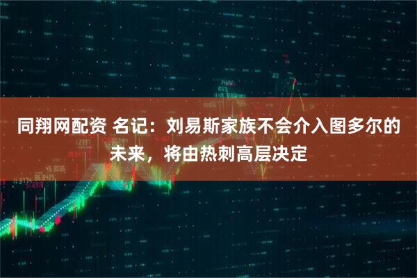 同翔网配资 名记：刘易斯家族不会介入图多尔的未来，将由热刺高层决定